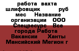 работа. вахта. шлифовщик. 50 000 руб./мес. › Название организации ­ ООО Спецресурс - Все города Работа » Вакансии   . Ханты-Мансийский,Мегион г.